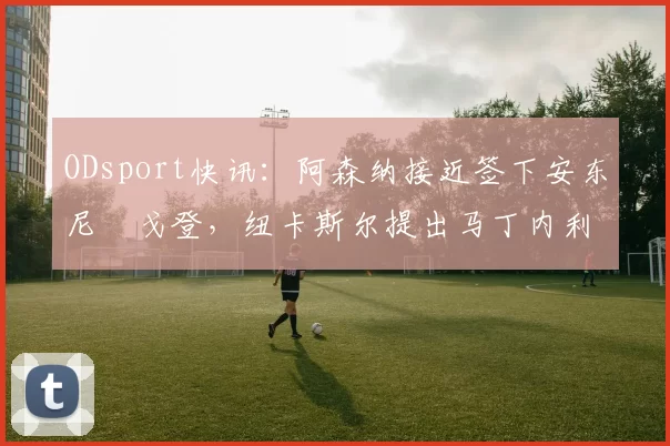 ODsport快讯:阿森纳接近签下安东尼・戈登,纽卡斯尔提出马丁内利交换条件_交易_球员_谈判
