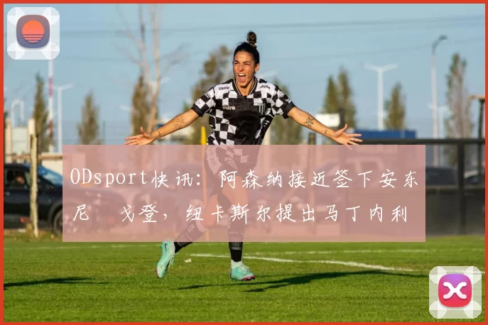 ODsport快讯：阿森纳接近签下安东尼・戈登，纽卡斯尔提出马丁内利交换条件_交易_球员_谈判