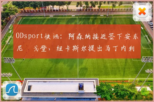 ODsport快讯：阿森纳接近签下安东尼・戈登，纽卡斯尔提出马丁内利交换条件_交易_球员_谈判