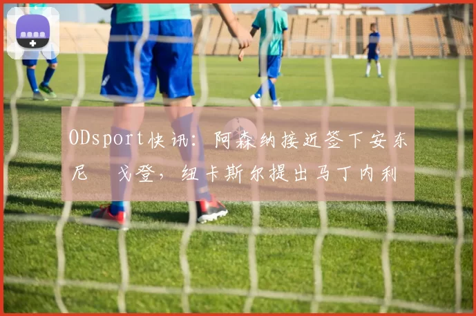 ODsport快讯:阿森纳接近签下安东尼・戈登,纽卡斯尔提出马丁内利交换条件_交易_球员_谈判