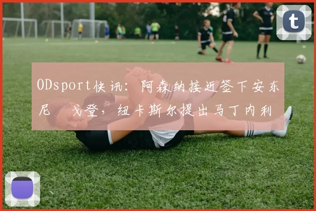 ODsport快讯:阿森纳接近签下安东尼・戈登,纽卡斯尔提出马丁内利交换条件_交易_球员_谈判