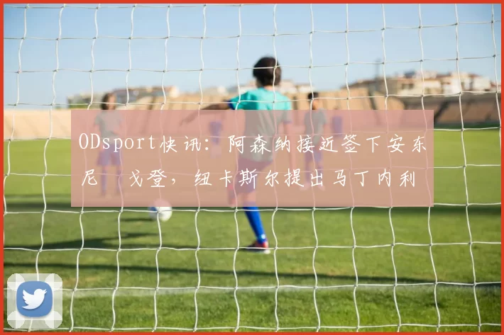 ODsport快讯：阿森纳接近签下安东尼・戈登，纽卡斯尔提出马丁内利交换条件_交易_球员_谈判