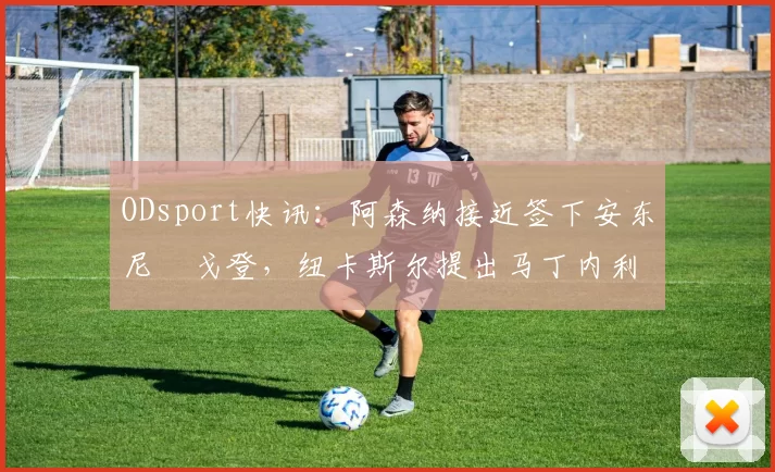 ODsport快讯：阿森纳接近签下安东尼・戈登，纽卡斯尔提出马丁内利交换条件_交易_球员_谈判