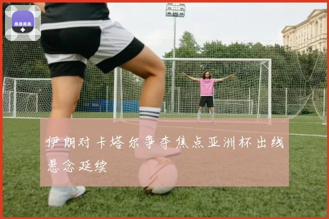 伊朗对卡塔尔争夺焦点亚洲杯出线悬念延续