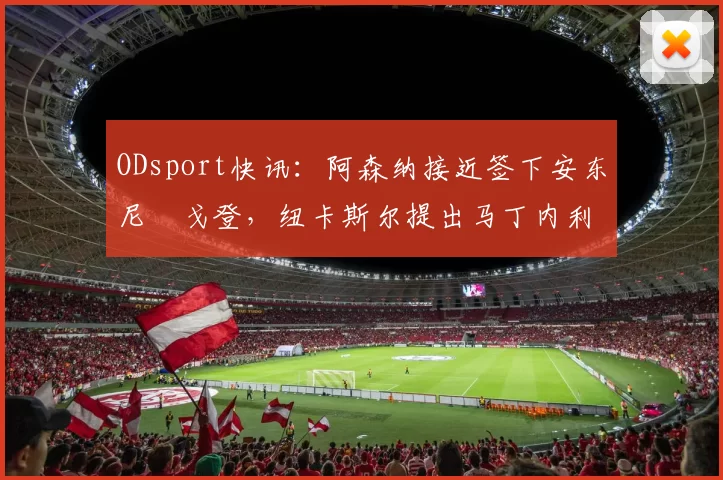 ODsport快讯：阿森纳接近签下安东尼・戈登，纽卡斯尔提出马丁内利交换条件_交易_球员_谈判