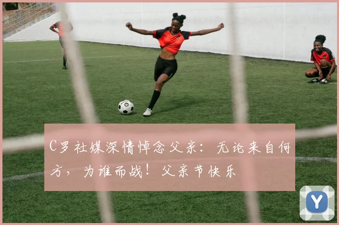 C罗社媒深情悼念父亲:无论来自何方,为谁而战!父亲节快乐️