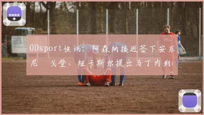 ODsport快讯：阿森纳接近签下安东尼・戈登，纽卡斯尔提出马丁内利交换条件_交易_球员_谈判