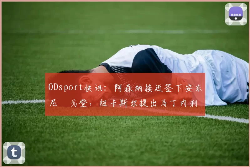 ODsport快讯：阿森纳接近签下安东尼・戈登，纽卡斯尔提出马丁内利交换条件_交易_球员_谈判