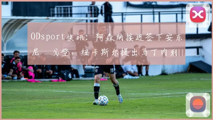 ODsport快讯：阿森纳接近签下安东尼・戈登，纽卡斯尔提出马丁内利交换条件_交易_球员_谈判