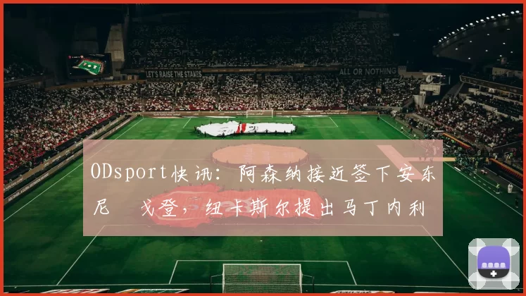 ODsport快讯：阿森纳接近签下安东尼・戈登，纽卡斯尔提出马丁内利交换条件_交易_球员_谈判