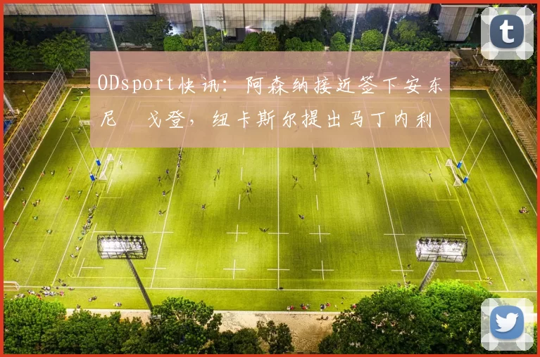 ODsport快讯：阿森纳接近签下安东尼・戈登，纽卡斯尔提出马丁内利交换条件_交易_球员_谈判