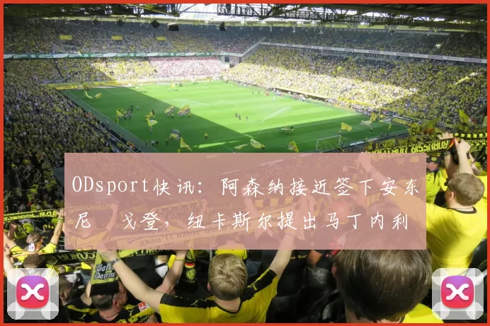 ODsport快讯:阿森纳接近签下安东尼・戈登,纽卡斯尔提出马丁内利交换条件_交易_球员_谈判