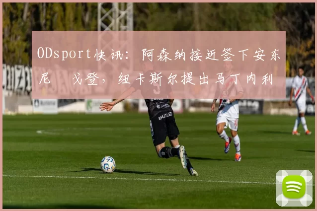 ODsport快讯：阿森纳接近签下安东尼・戈登，纽卡斯尔提出马丁内利交换条件_交易_球员_谈判