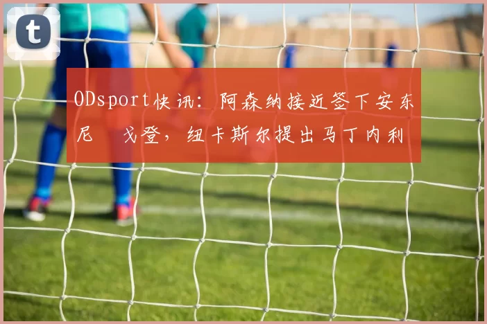 ODsport快讯:阿森纳接近签下安东尼・戈登,纽卡斯尔提出马丁内利交换条件_交易_球员_谈判