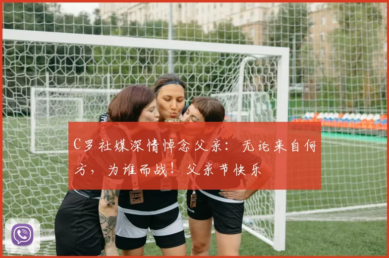 C罗社媒深情悼念父亲:无论来自何方,为谁而战!父亲节快乐️