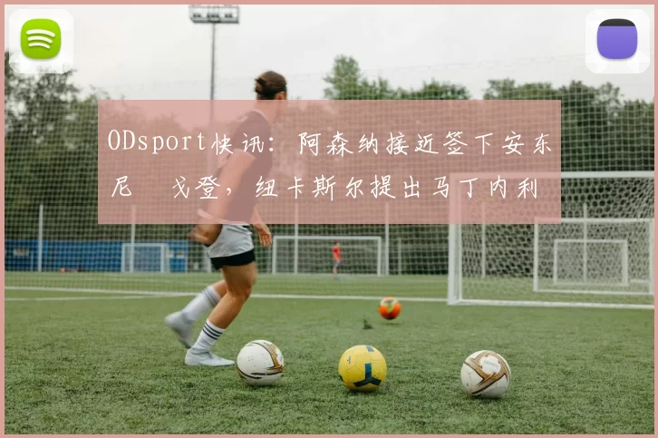 ODsport快讯：阿森纳接近签下安东尼・戈登，纽卡斯尔提出马丁内利交换条件_交易_球员_谈判
