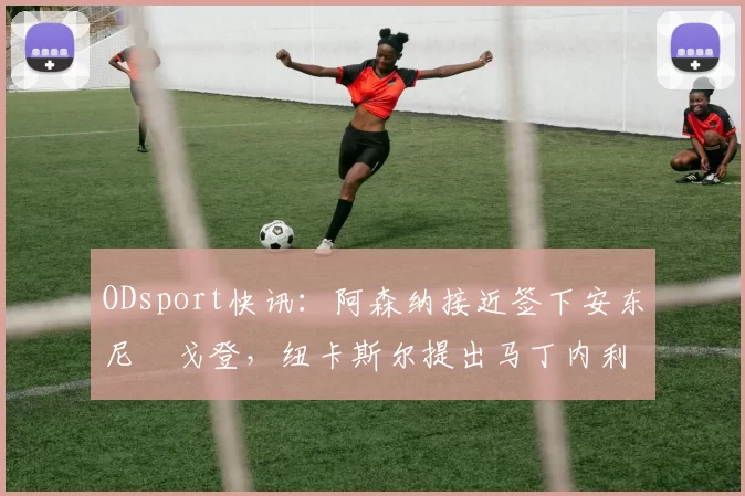ODsport快讯：阿森纳接近签下安东尼・戈登，纽卡斯尔提出马丁内利交换条件_交易_球员_谈判