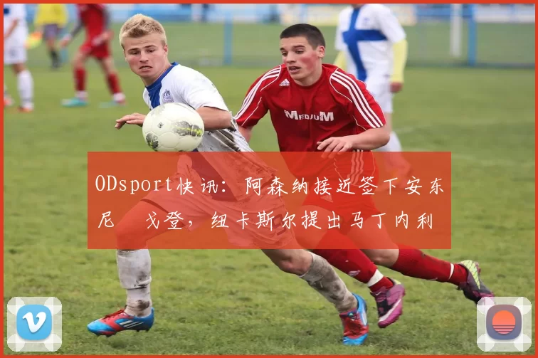 ODsport快讯：阿森纳接近签下安东尼・戈登，纽卡斯尔提出马丁内利交换条件_交易_球员_谈判