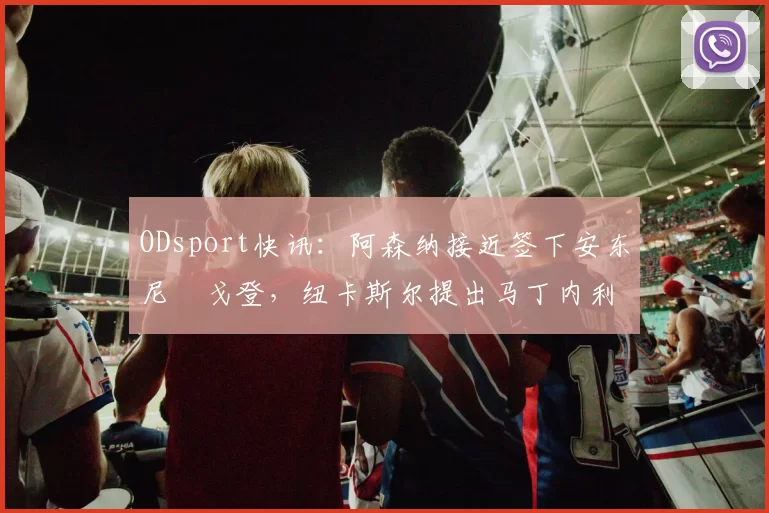 ODsport快讯：阿森纳接近签下安东尼・戈登，纽卡斯尔提出马丁内利交换条件_交易_球员_谈判