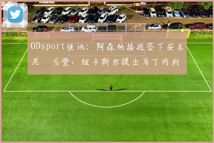 ODsport快讯：阿森纳接近签下安东尼・戈登，纽卡斯尔提出马丁内利交换条件_交易_球员_谈判