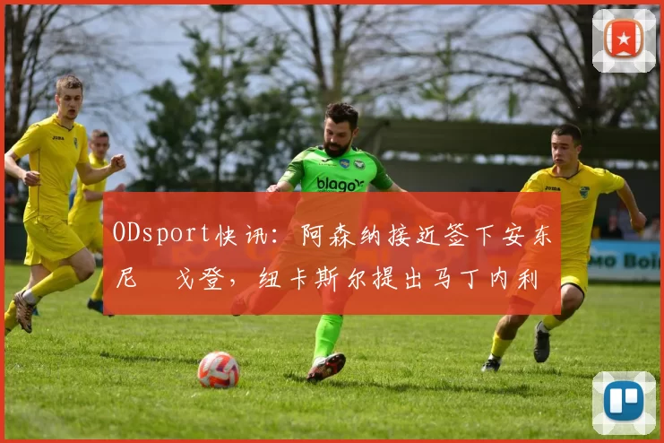 ODsport快讯:阿森纳接近签下安东尼・戈登,纽卡斯尔提出马丁内利交换条件_交易_球员_谈判
