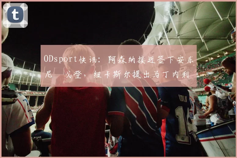 ODsport快讯:阿森纳接近签下安东尼・戈登,纽卡斯尔提出马丁内利交换条件_交易_球员_谈判