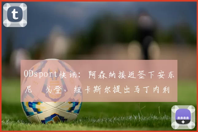 ODsport快讯:阿森纳接近签下安东尼・戈登,纽卡斯尔提出马丁内利交换条件_交易_球员_谈判