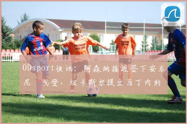 ODsport快讯：阿森纳接近签下安东尼・戈登，纽卡斯尔提出马丁内利交换条件_交易_球员_谈判