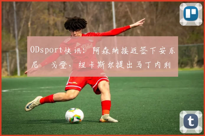 ODsport快讯:阿森纳接近签下安东尼・戈登,纽卡斯尔提出马丁内利交换条件_交易_球员_谈判