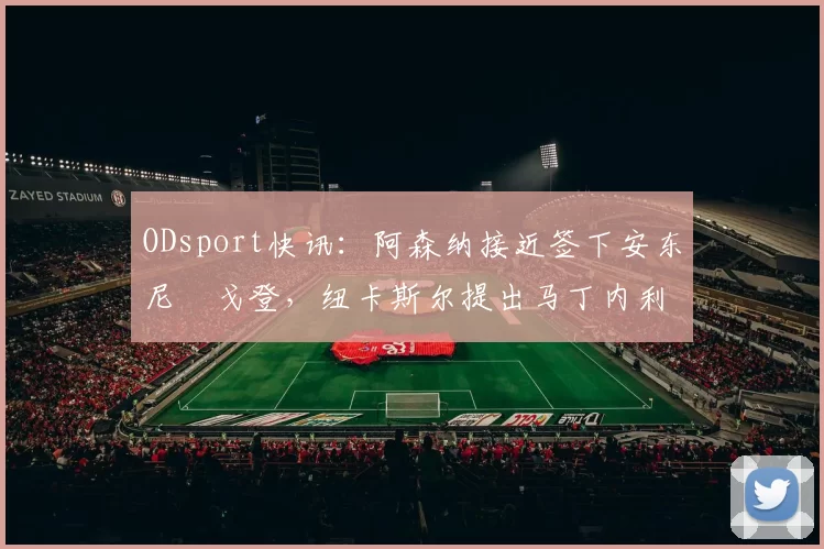 ODsport快讯:阿森纳接近签下安东尼・戈登,纽卡斯尔提出马丁内利交换条件_交易_球员_谈判