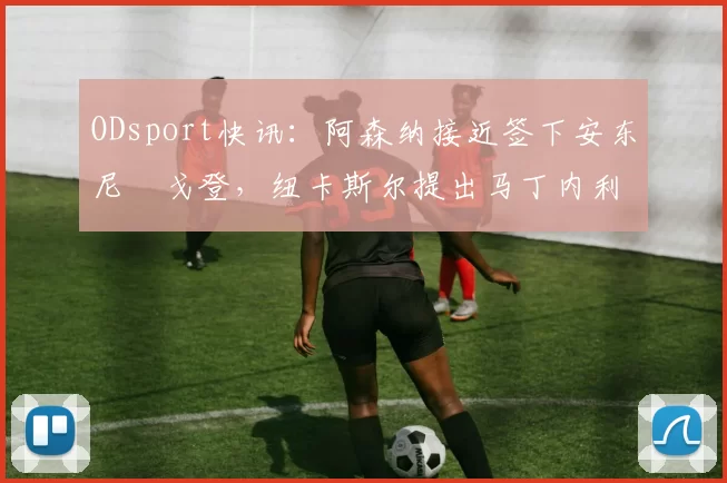 ODsport快讯：阿森纳接近签下安东尼・戈登，纽卡斯尔提出马丁内利交换条件_交易_球员_谈判