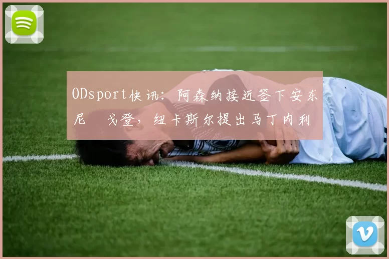 ODsport快讯：阿森纳接近签下安东尼・戈登，纽卡斯尔提出马丁内利交换条件_交易_球员_谈判