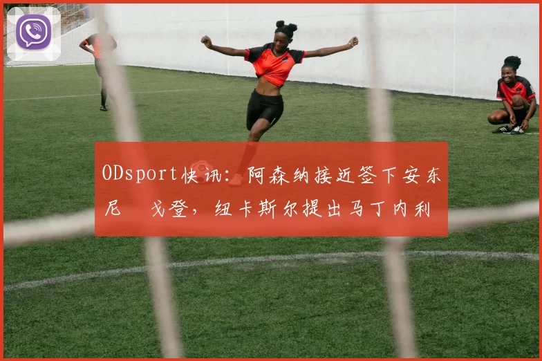 ODsport快讯：阿森纳接近签下安东尼・戈登，纽卡斯尔提出马丁内利交换条件_交易_球员_谈判
