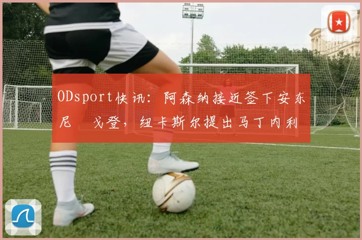 ODsport快讯：阿森纳接近签下安东尼・戈登，纽卡斯尔提出马丁内利交换条件_交易_球员_谈判