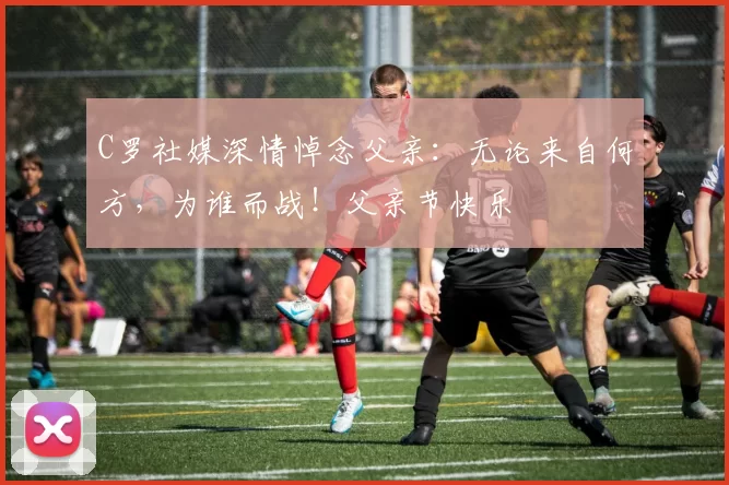 C罗社媒深情悼念父亲：无论来自何方，为谁而战！父亲节快乐️