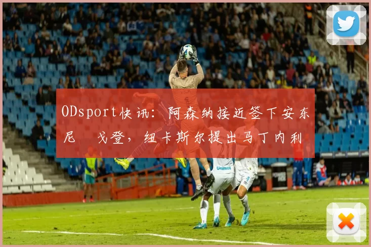ODsport快讯：阿森纳接近签下安东尼・戈登，纽卡斯尔提出马丁内利交换条件_交易_球员_谈判