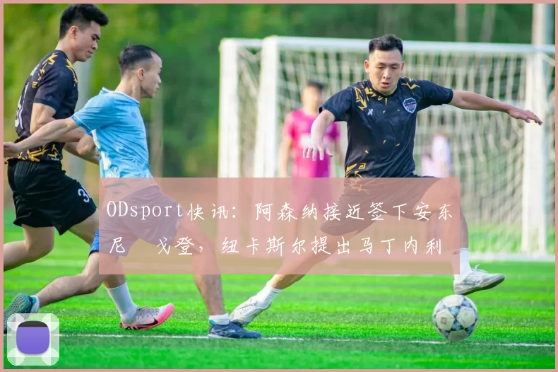 ODsport快讯：阿森纳接近签下安东尼・戈登，纽卡斯尔提出马丁内利交换条件_交易_球员_谈判