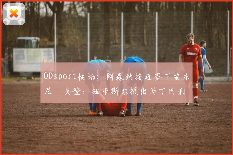 ODsport快讯:阿森纳接近签下安东尼・戈登,纽卡斯尔提出马丁内利交换条件_交易_球员_谈判