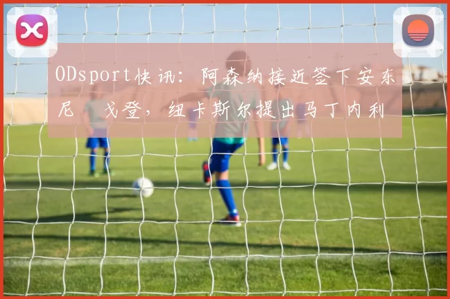 ODsport快讯：阿森纳接近签下安东尼・戈登，纽卡斯尔提出马丁内利交换条件_交易_球员_谈判