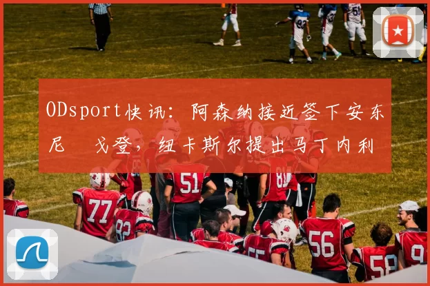 ODsport快讯：阿森纳接近签下安东尼・戈登，纽卡斯尔提出马丁内利交换条件_交易_球员_谈判