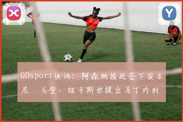ODsport快讯：阿森纳接近签下安东尼・戈登，纽卡斯尔提出马丁内利交换条件_交易_球员_谈判