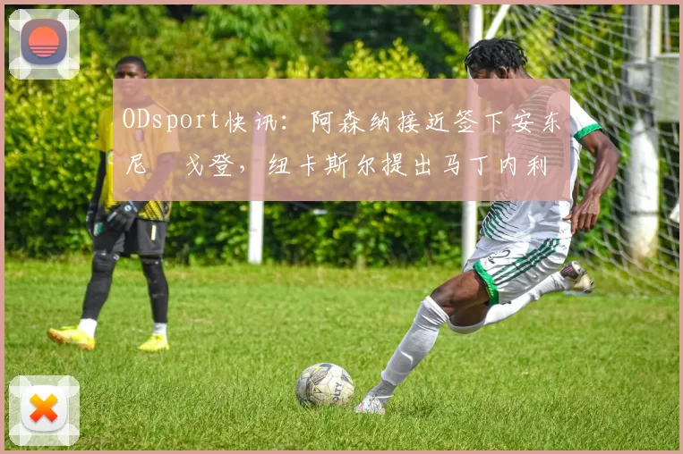 ODsport快讯：阿森纳接近签下安东尼・戈登，纽卡斯尔提出马丁内利交换条件_交易_球员_谈判