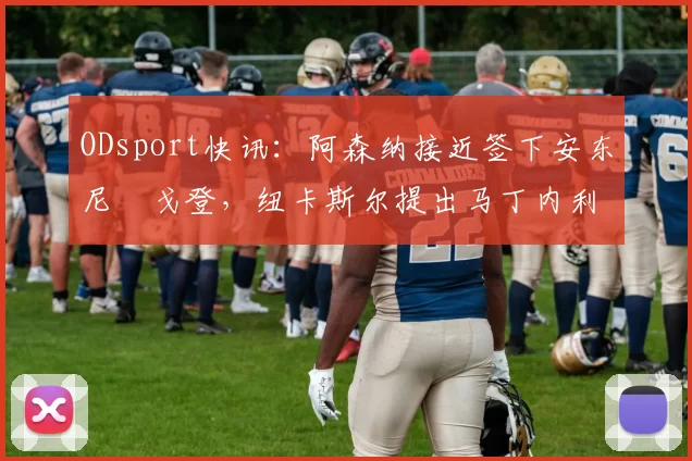 ODsport快讯:阿森纳接近签下安东尼・戈登,纽卡斯尔提出马丁内利交换条件_交易_球员_谈判