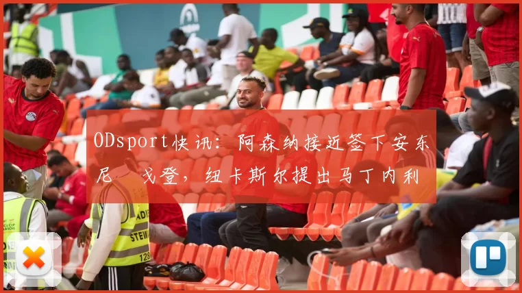 ODsport快讯：阿森纳接近签下安东尼・戈登，纽卡斯尔提出马丁内利交换条件_交易_球员_谈判