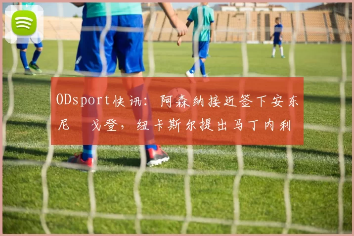 ODsport快讯：阿森纳接近签下安东尼・戈登，纽卡斯尔提出马丁内利交换条件_交易_球员_谈判