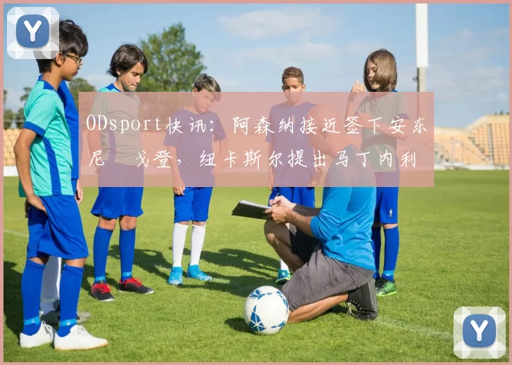 ODsport快讯：阿森纳接近签下安东尼・戈登，纽卡斯尔提出马丁内利交换条件_交易_球员_谈判