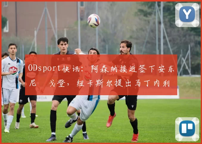 ODsport快讯：阿森纳接近签下安东尼・戈登，纽卡斯尔提出马丁内利交换条件_交易_球员_谈判