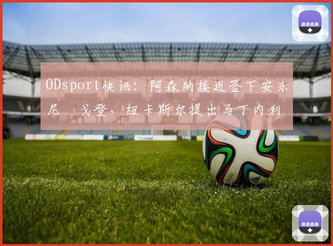 ODsport快讯：阿森纳接近签下安东尼・戈登，纽卡斯尔提出马丁内利交换条件_交易_球员_谈判