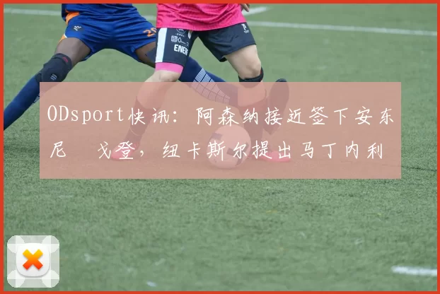ODsport快讯：阿森纳接近签下安东尼・戈登，纽卡斯尔提出马丁内利交换条件_交易_球员_谈判