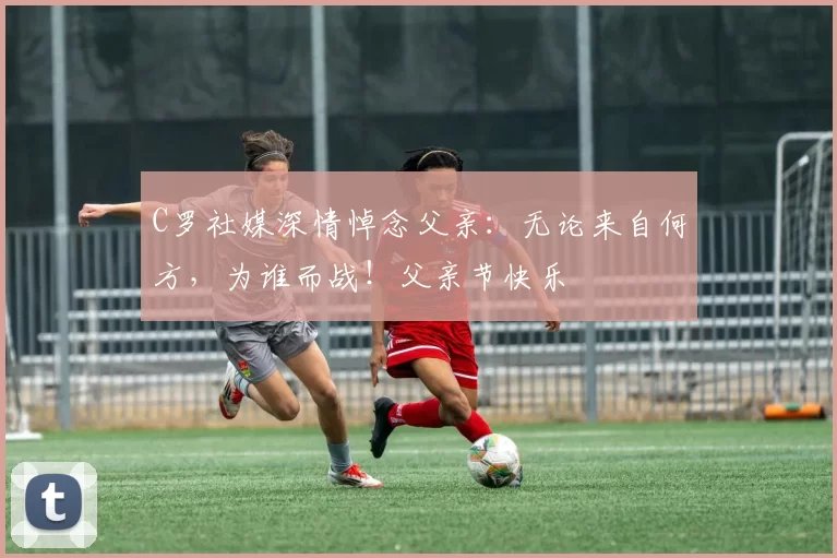 C罗社媒深情悼念父亲：无论来自何方，为谁而战！父亲节快乐️